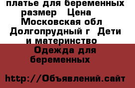 платье для беременных 44 размер › Цена ­ 500 - Московская обл., Долгопрудный г. Дети и материнство » Одежда для беременных   